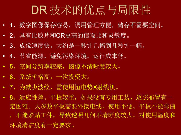 DR技術(shù)具有如下優(yōu)點(diǎn)：成像速度快，易保存、運(yùn)行成本低等；同時(shí)也有一定的局限性：價(jià)格高昂、空間分辨率  較差、平板較重，不能緊貼工件等。