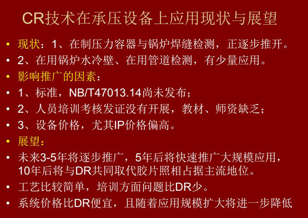 CR技術在在制壓力容器與鍋爐焊縫檢測方面正逐步推開，在鍋爐水冷壁、管道檢測方面也有少量應用，未來3-5年CR將逐步推廣，5年后將快速推廣大規(guī)模應用，10年后將與DR技術共同占據(jù)無損檢測新技術主流地位