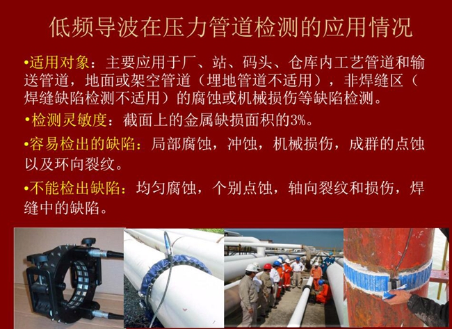 低頻導(dǎo)波技術(shù)在壓力管道檢測(cè)應(yīng)用適用對(duì)象：廠、站、碼頭、倉(cāng)庫(kù)內(nèi)工藝管道和輸送管道、地面或架空管道的腐蝕或機(jī)械損傷等缺陷檢測(cè)