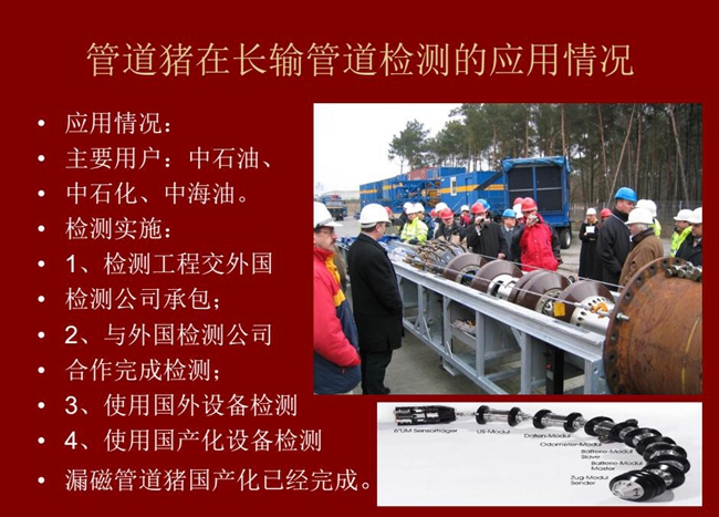 管道豬在長(zhǎng)輸管道檢測(cè)應(yīng)用主要用戶有：中石油、中石化、中海油，漏磁管道豬國(guó)產(chǎn)化己經(jīng)完成
