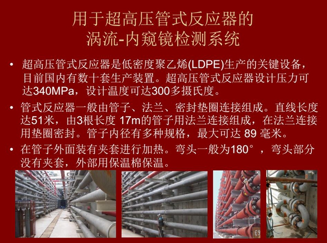 內(nèi)窺鏡檢測(cè)系統(tǒng)可用于超高壓管式反應(yīng)器渦流檢測(cè)，超高壓管式反應(yīng)器是低密度聚乙烯生產(chǎn)的關(guān)鍵設(shè)備，目前國(guó)內(nèi)有數(shù)十套生產(chǎn)裝置。