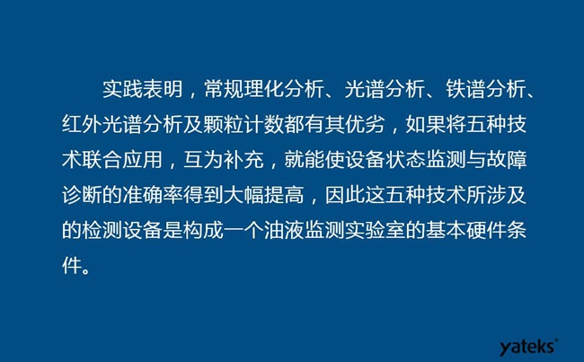 由于常規(guī)理化分析、光譜分析、鐵譜分析、紅外光譜分析及顆粒計數(shù)各有其優(yōu)劣，實踐表明五種技術(shù)結(jié)合應(yīng)用，互為補(bǔ)充能使設(shè)備診斷率得到大幅提高。