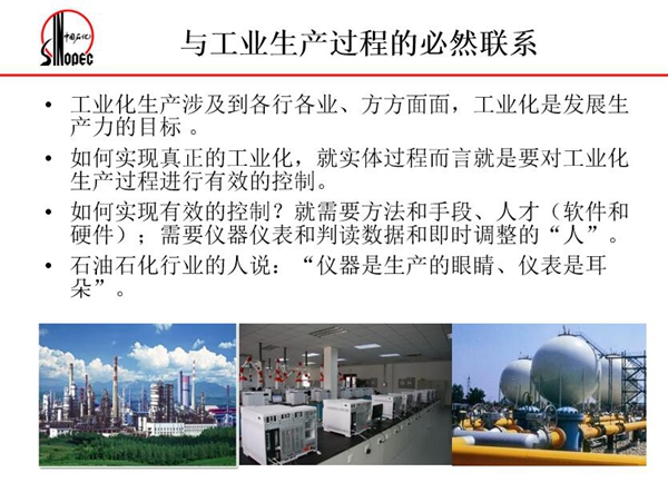 工業(yè)化生產涉及各行各業(yè)，方方面面，要對工業(yè)化生產過程進行有效控  制就需要人才、手段、方法和儀器儀表，對石油石化行業(yè)而言，儀器是生產  的眼睛、儀表是耳朵