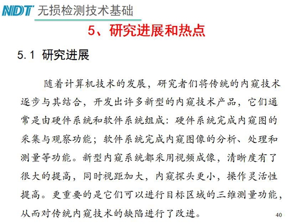 工業(yè)內(nèi)窺鏡研究進(jìn)展和熱點：隨著計算機(jī)技術(shù)發(fā)展，許多新型內(nèi)窺鏡技術(shù)產(chǎn)品被開發(fā)出來，新型內(nèi)窺系統(tǒng)采用視頻成像，清晰度有了較大提高，更重要的是可以進(jìn)行目標(biāo)區(qū)域三維測量