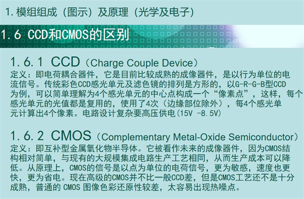 內(nèi)窺鏡成像模組CCD和CMOS的區(qū)別：CCD（Charge Couple Device） 定義：即電荷耦合器件，它是目前比較成熟的成像器件，是以行為單位的電 流信號(hào)。傳統(tǒng)彩色CCD感光單元及濾色鏡的排列是方形的，以G-R-G-B型CCD 為例，可以簡(jiǎn)單理解為4個(gè)感光單元的中心點(diǎn)構(gòu)成一個(gè)“像素點(diǎn)”，這樣，每個(gè) 感光單元的光值都是復(fù)用的，使用了4次（邊緣部位除外），每4個(gè)感光單 元計(jì)算出4個(gè)像素。電路設(shè)計(jì)復(fù)雜要高壓供電(15V -8.5V)  CMOS（Complementary Metal-Oxide Semiconductor） 定義：即互補(bǔ)型金屬氧化物半導(dǎo)體。它被看作未來(lái)的成像器件，因?yàn)镃MOS結(jié) 構(gòu)相對(duì)簡(jiǎn)單，與現(xiàn)有的大規(guī)模集成電路生產(chǎn)工藝相同，從而生產(chǎn)成本可以降 低。從原理上，CMOS的信號(hào)是以點(diǎn)為單位的電荷信號(hào)，更為敏感，速度也更 快，更為省電?，F(xiàn)在高級(jí)的CMOS并不比一般CCD差，但是CMOS工藝還不是十分 成熟，普通的 CMOS 圖像色彩還原性較差，太容易出現(xiàn)熱噪點(diǎn)。
