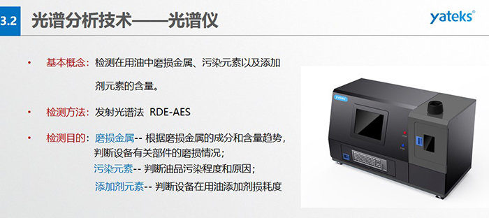 基本概念：檢測在用油中磨損金屬、污染元素以及添加劑元素的含量。檢測方法：發(fā)射光譜法  RDE-AES 檢測目的：磨損金屬 -- 根據(jù)磨損金屬的成分和含量趨勢， 判斷設備有關部件的磨損情況；  污染元素 -- 判斷油品污染程度和原因； 添加劑元素 -- 判斷設備在用油添加劑損耗度